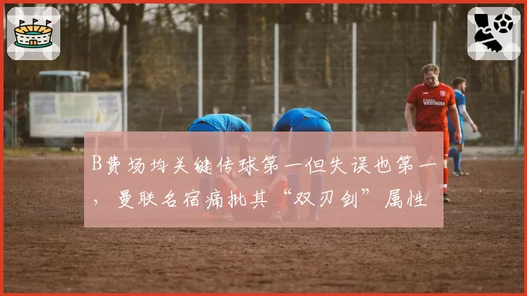 B费场均关键传球第一但失误也第一，曼联名宿痛批其“双刃剑”属性太致命