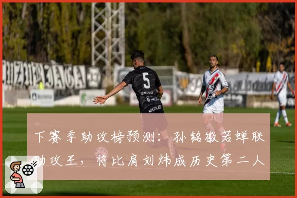 下赛季助攻榜预测:孙铭徽若蝉联助攻王,将比肩刘炜成历史第二人