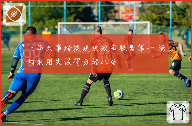 上海久事转换进攻效率联盟第一 场均利用失误得分超20分