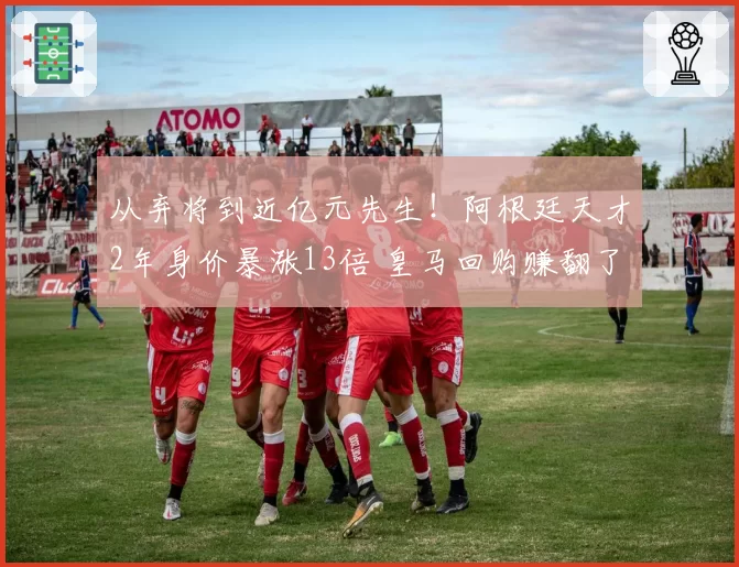 从弃将到近亿元先生!阿根廷天才2年身价暴涨13倍 皇马回购赚翻了