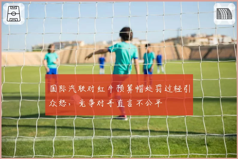 国际汽联对红牛预算帽处罚过轻引众怒,竞争对手直言不公平