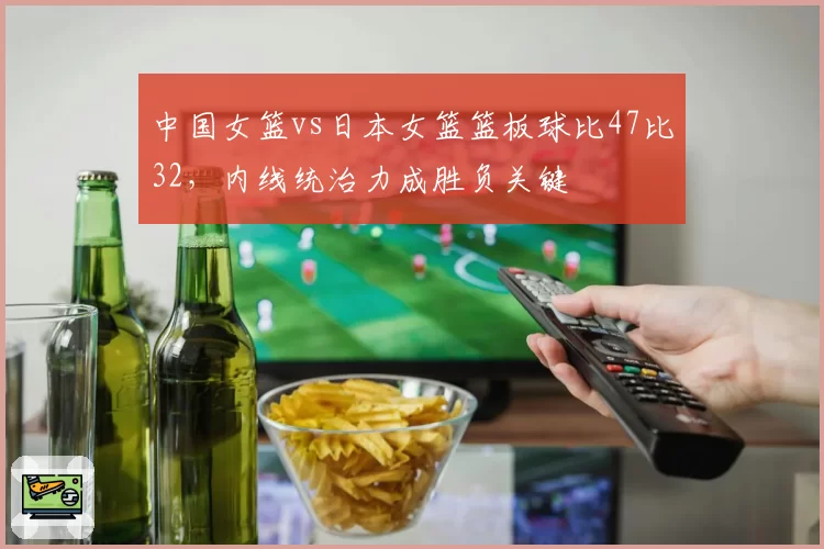 中国女篮vs日本女篮篮板球比47比32,内线统治力成胜负关键