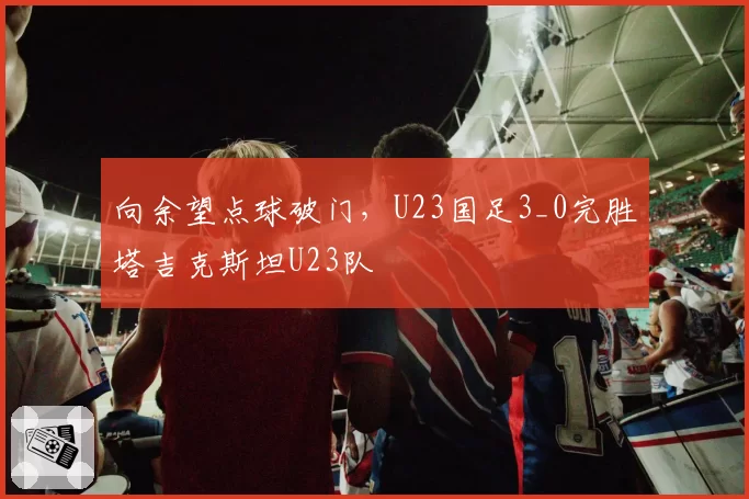 向余望点球破门,U23国足3_0完胜塔吉克斯坦U23队