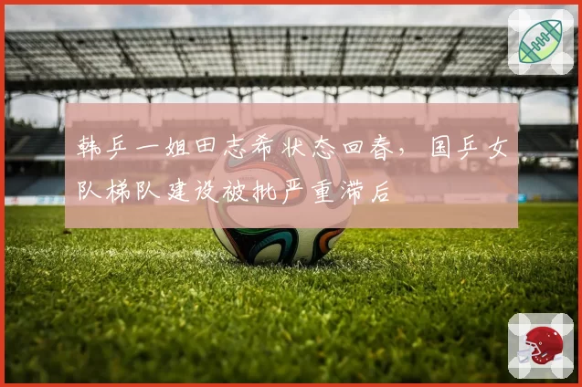 韩乒一姐田志希状态回春,国乒女队梯队建设被批严重滞后