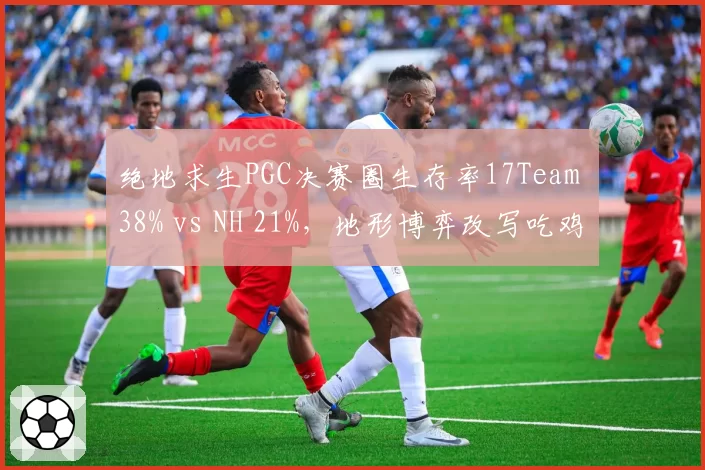 绝地求生PGC决赛圈生存率17Team 38% vs NH 21%,地形博弈改写吃鸡法则
