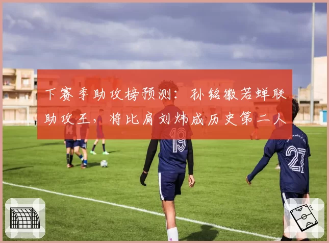 下赛季助攻榜预测:孙铭徽若蝉联助攻王,将比肩刘炜成历史第二人