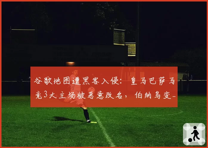 谷歌地图遭黑客入侵:皇马巴萨马竞3大主场被恶意改名,伯纳乌变_姆巴佩独裁者_