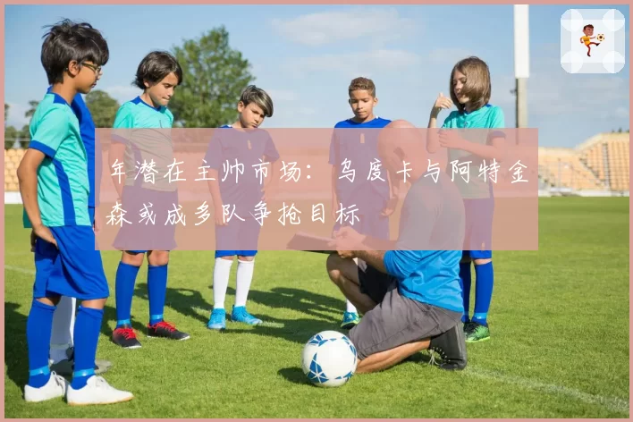 年潜在主帅市场：乌度卡与阿特金森或成多队争抢目标