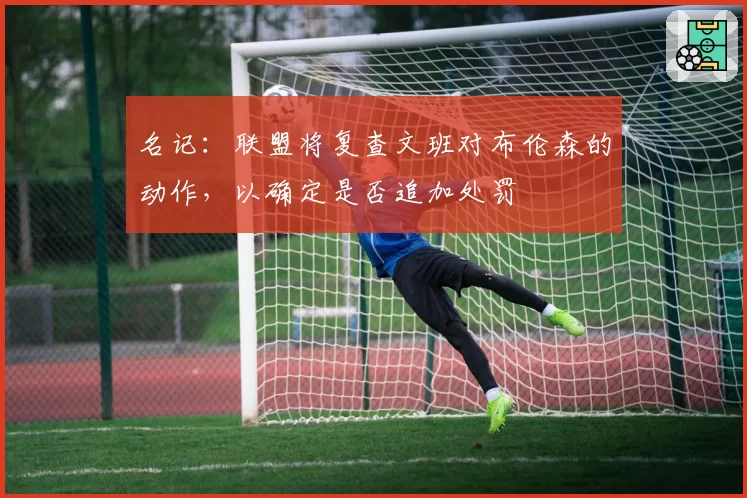 名记:联盟将复查文班对布伦森的动作,以确定是否追加处罚