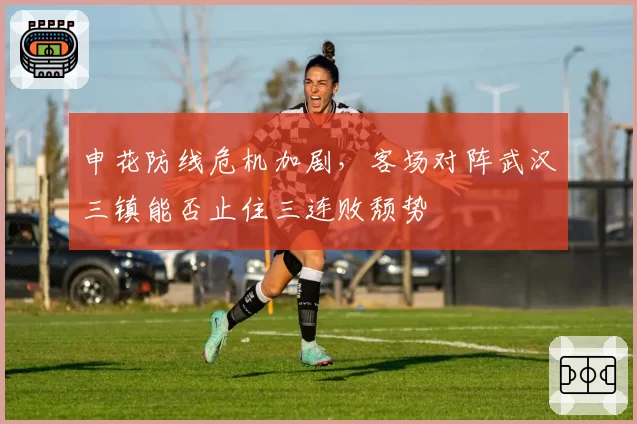 申花防线危机加剧,客场对阵武汉三镇能否止住三连败颓势