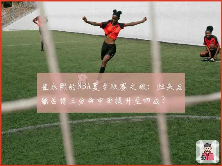 崔永熙的NBA夏季联赛之旅：归来后能否将三分命中率提升至四成？