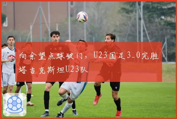 向余望点球破门,U23国足3_0完胜塔吉克斯坦U23队