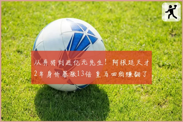 从弃将到近亿元先生!阿根廷天才2年身价暴涨13倍 皇马回购赚翻了
