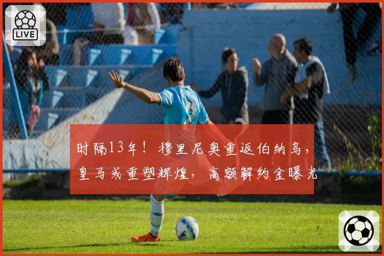 时隔13年！穆里尼奥重返伯纳乌，皇马或重塑辉煌，高额解约金曝光