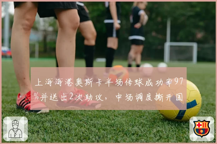 上海海港奥斯卡半场传球成功率97%并送出2次助攻,中场调度撕开国安防线