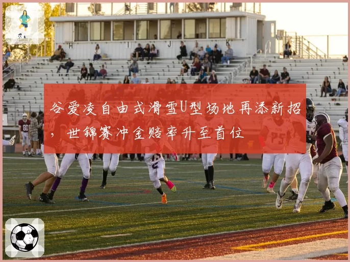 谷爱凌自由式滑雪U型场地再添新招,世锦赛冲金赔率升至首位