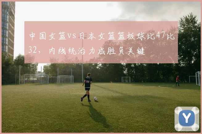 中国女篮vs日本女篮篮板球比47比32,内线统治力成胜负关键