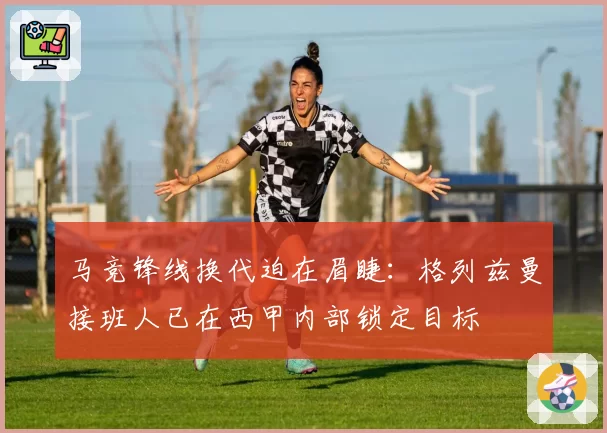 马竞锋线换代迫在眉睫：格列兹曼接班人已在西甲内部锁定目标