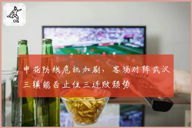 申花防线危机加剧,客场对阵武汉三镇能否止住三连败颓势