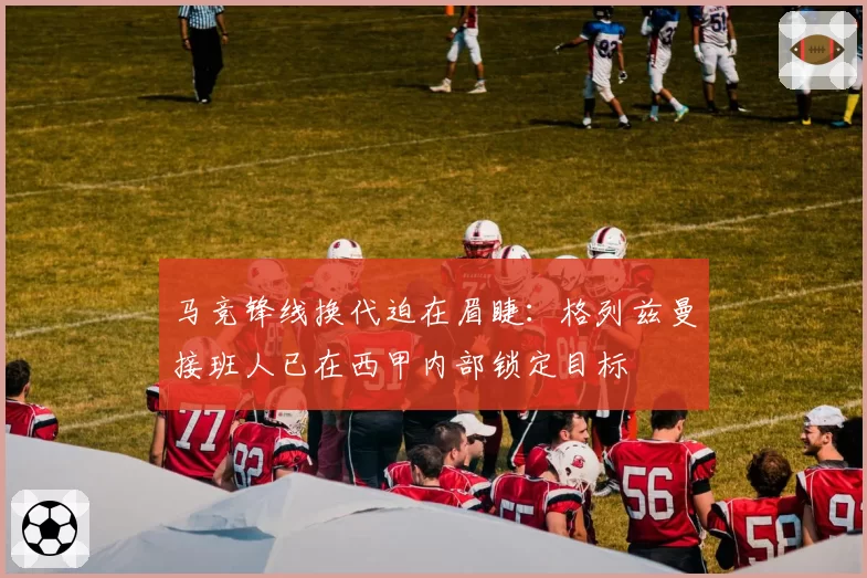 马竞锋线换代迫在眉睫:格列兹曼接班人已在西甲内部锁定目标