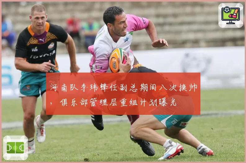 河南队李玮锋任副总期间八次换帅，俱乐部管理层重组计划曝光