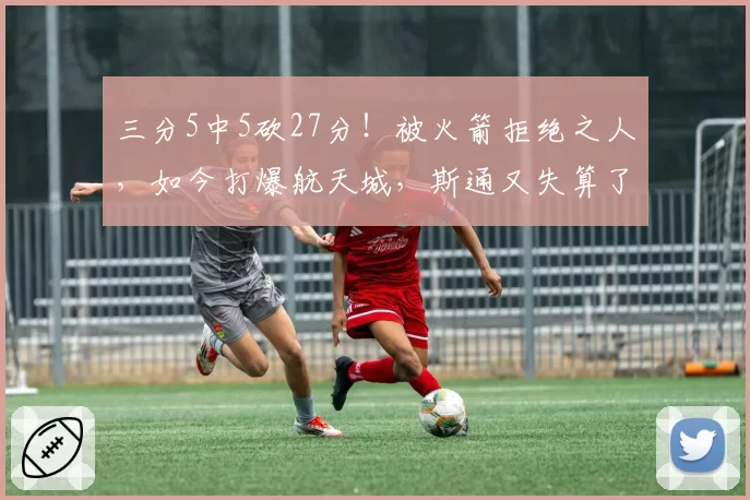 三分5中5砍27分！被火箭拒绝之人，如今打爆航天城，斯通又失算了