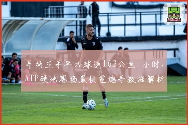 辛纳正手平均球速163公里_小时,ATP硬地赛场最快重炮手数据解析