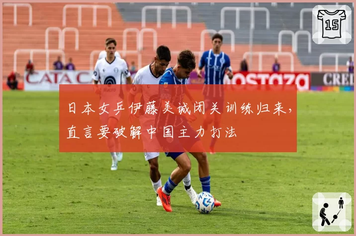 日本女乒伊藤美诚闭关训练归来，直言要破解中国主力打法