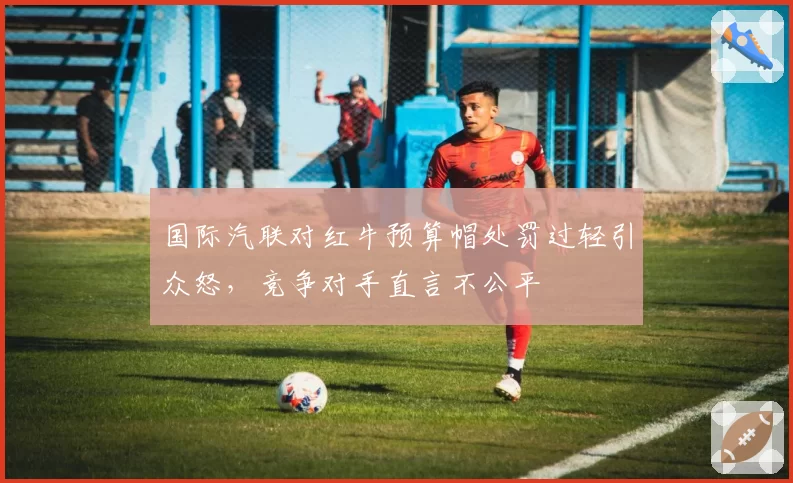 国际汽联对红牛预算帽处罚过轻引众怒,竞争对手直言不公平