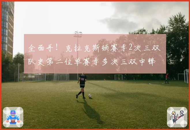 全面手!克拉克斯顿赛季2次三双 队史第二位单赛季多次三双中锋