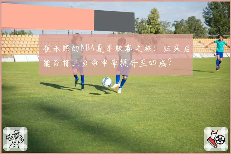 崔永熙的NBA夏季联赛之旅：归来后能否将三分命中率提升至四成？
