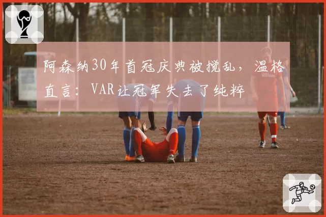 阿森纳30年首冠庆典被搅乱,温格直言:VAR让冠军失去了纯粹