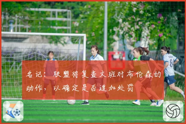 名记:联盟将复查文班对布伦森的动作,以确定是否追加处罚