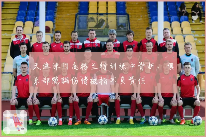 天津津门虎格兰特训练中骨折,俱乐部隐瞒伤情被指不负责任
